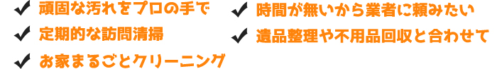 ■頑固な汚れをプロの手で■定期的な訪問清掃■時間が無いから業者に頼みたい■遺品整理や不用品回収と合わせて■お家まるごとクリーニング